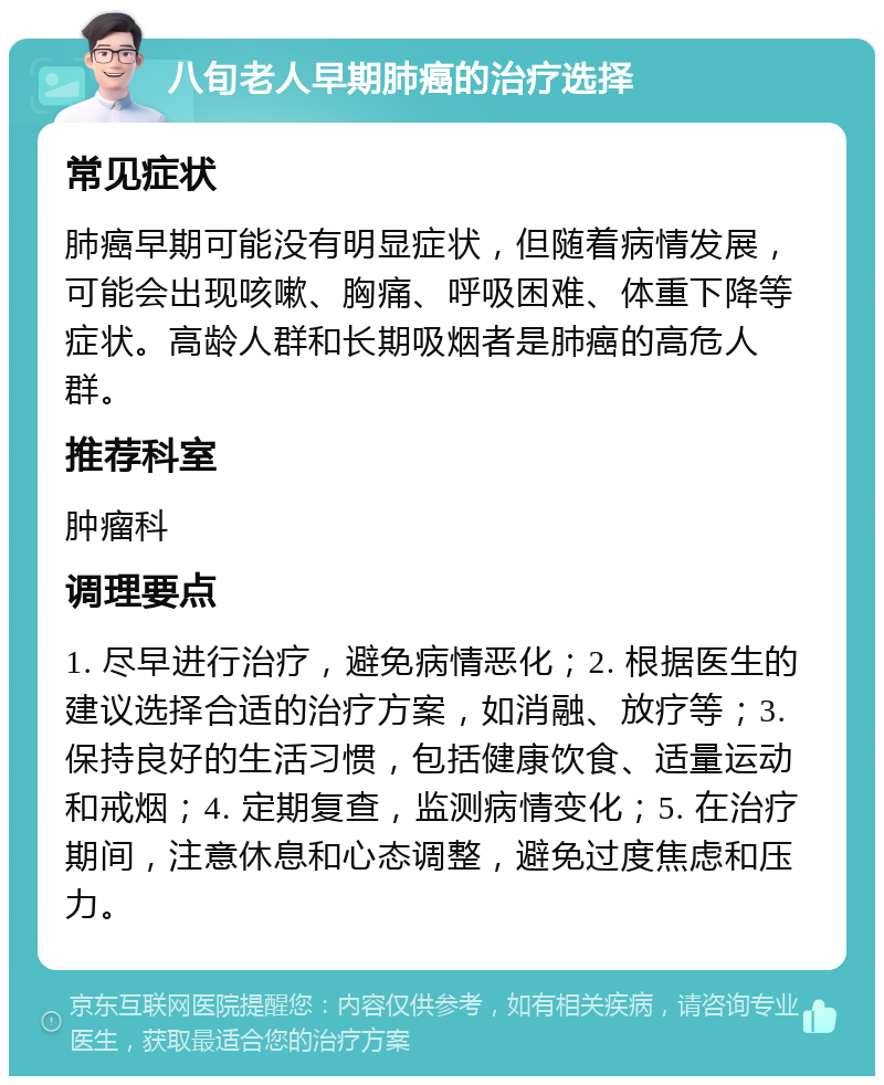 八旬老人早期肺癌的治疗选择 常见症状 肺癌早期可能没有明显症状，但随着病情发展，可能会出现咳嗽、胸痛、呼吸困难、体重下降等症状。高龄人群和长期吸烟者是肺癌的高危人群。 推荐科室 肿瘤科 调理要点 1. 尽早进行治疗，避免病情恶化；2. 根据医生的建议选择合适的治疗方案，如消融、放疗等；3. 保持良好的生活习惯，包括健康饮食、适量运动和戒烟；4. 定期复查，监测病情变化；5. 在治疗期间，注意休息和心态调整，避免过度焦虑和压力。