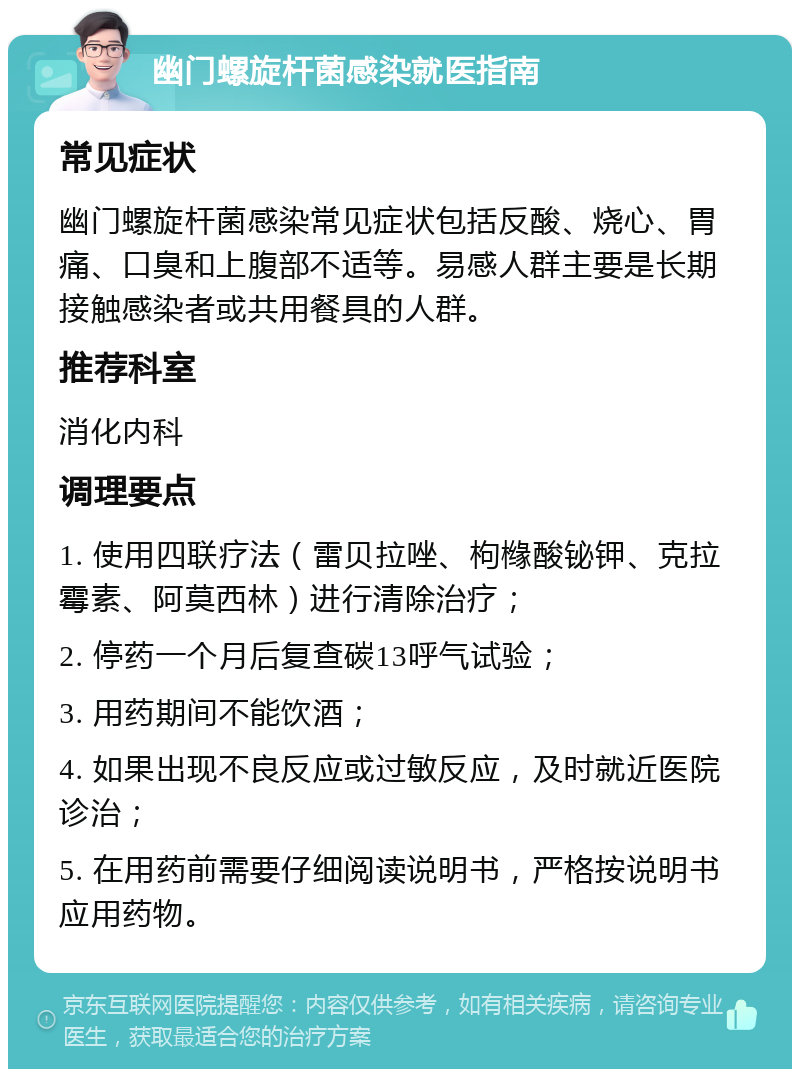 幽门螺旋杆菌感染就医指南 常见症状 幽门螺旋杆菌感染常见症状包括反酸、烧心、胃痛、口臭和上腹部不适等。易感人群主要是长期接触感染者或共用餐具的人群。 推荐科室 消化内科 调理要点 1. 使用四联疗法（雷贝拉唑、枸橼酸铋钾、克拉霉素、阿莫西林）进行清除治疗； 2. 停药一个月后复查碳13呼气试验； 3. 用药期间不能饮酒； 4. 如果出现不良反应或过敏反应，及时就近医院诊治； 5. 在用药前需要仔细阅读说明书，严格按说明书应用药物。