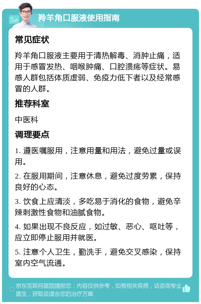 羚羊角口服液使用指南 常见症状 羚羊角口服液主要用于清热解毒、消肿止痛，适用于感冒发热、咽喉肿痛、口腔溃疡等症状。易感人群包括体质虚弱、免疫力低下者以及经常感冒的人群。 推荐科室 中医科 调理要点 1. 遵医嘱服用，注意用量和用法，避免过量或误用。 2. 在服用期间，注意休息，避免过度劳累，保持良好的心态。 3. 饮食上应清淡，多吃易于消化的食物，避免辛辣刺激性食物和油腻食物。 4. 如果出现不良反应，如过敏、恶心、呕吐等，应立即停止服用并就医。 5. 注意个人卫生，勤洗手，避免交叉感染，保持室内空气流通。