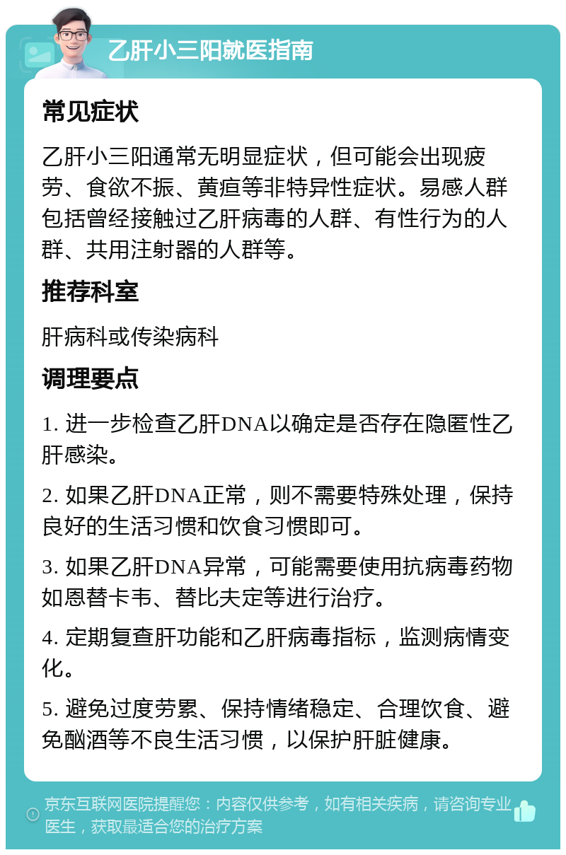 乙肝小三阳就医指南 常见症状 乙肝小三阳通常无明显症状，但可能会出现疲劳、食欲不振、黄疸等非特异性症状。易感人群包括曾经接触过乙肝病毒的人群、有性行为的人群、共用注射器的人群等。 推荐科室 肝病科或传染病科 调理要点 1. 进一步检查乙肝DNA以确定是否存在隐匿性乙肝感染。 2. 如果乙肝DNA正常，则不需要特殊处理，保持良好的生活习惯和饮食习惯即可。 3. 如果乙肝DNA异常，可能需要使用抗病毒药物如恩替卡韦、替比夫定等进行治疗。 4. 定期复查肝功能和乙肝病毒指标，监测病情变化。 5. 避免过度劳累、保持情绪稳定、合理饮食、避免酗酒等不良生活习惯，以保护肝脏健康。