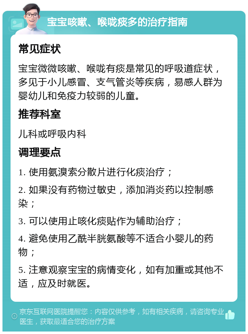 宝宝咳嗽、喉咙痰多的治疗指南 常见症状 宝宝微微咳嗽、喉咙有痰是常见的呼吸道症状，多见于小儿感冒、支气管炎等疾病，易感人群为婴幼儿和免疫力较弱的儿童。 推荐科室 儿科或呼吸内科 调理要点 1. 使用氨溴索分散片进行化痰治疗； 2. 如果没有药物过敏史，添加消炎药以控制感染； 3. 可以使用止咳化痰贴作为辅助治疗； 4. 避免使用乙酰半胱氨酸等不适合小婴儿的药物； 5. 注意观察宝宝的病情变化，如有加重或其他不适，应及时就医。