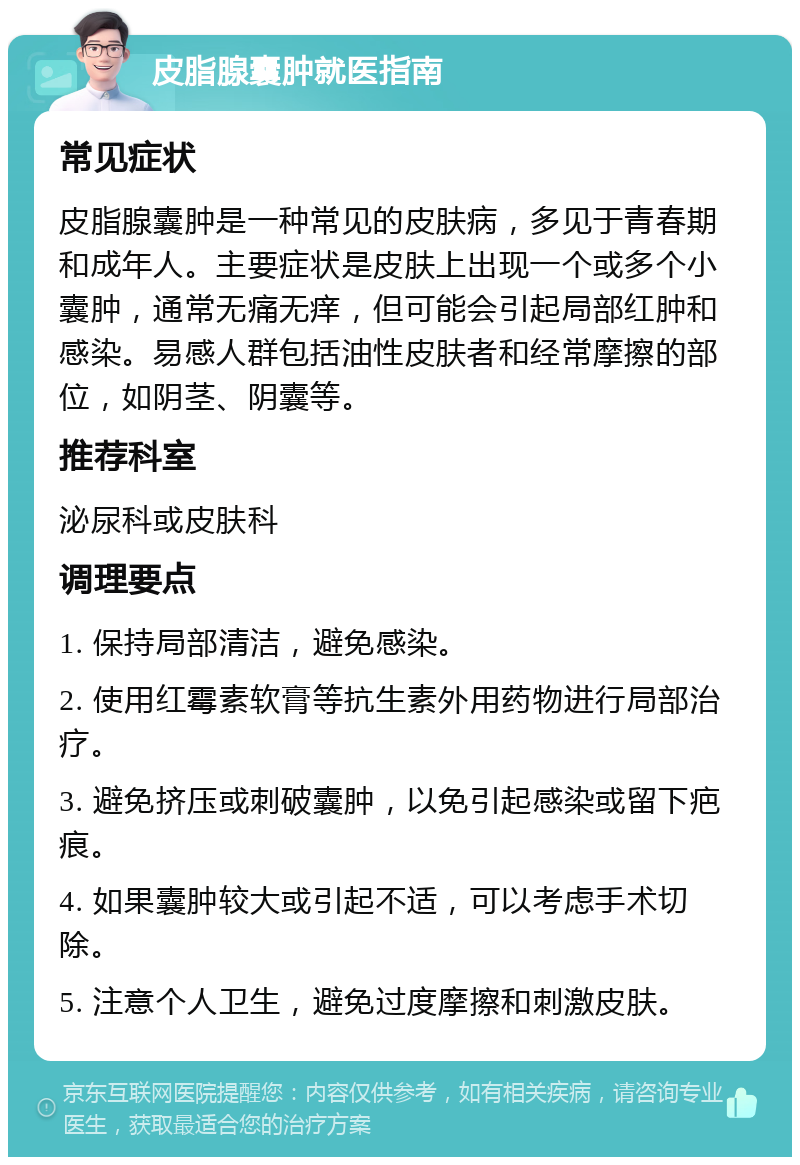 皮脂腺囊肿就医指南 常见症状 皮脂腺囊肿是一种常见的皮肤病，多见于青春期和成年人。主要症状是皮肤上出现一个或多个小囊肿，通常无痛无痒，但可能会引起局部红肿和感染。易感人群包括油性皮肤者和经常摩擦的部位，如阴茎、阴囊等。 推荐科室 泌尿科或皮肤科 调理要点 1. 保持局部清洁，避免感染。 2. 使用红霉素软膏等抗生素外用药物进行局部治疗。 3. 避免挤压或刺破囊肿，以免引起感染或留下疤痕。 4. 如果囊肿较大或引起不适，可以考虑手术切除。 5. 注意个人卫生，避免过度摩擦和刺激皮肤。