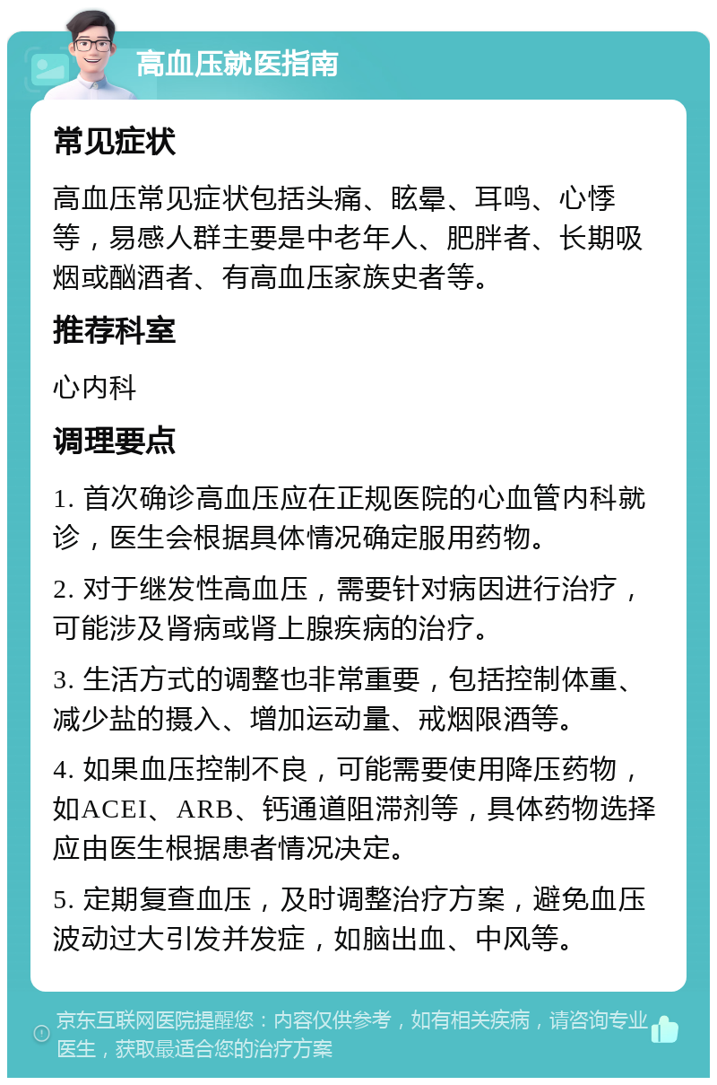 高血压就医指南 常见症状 高血压常见症状包括头痛、眩晕、耳鸣、心悸等，易感人群主要是中老年人、肥胖者、长期吸烟或酗酒者、有高血压家族史者等。 推荐科室 心内科 调理要点 1. 首次确诊高血压应在正规医院的心血管内科就诊，医生会根据具体情况确定服用药物。 2. 对于继发性高血压，需要针对病因进行治疗，可能涉及肾病或肾上腺疾病的治疗。 3. 生活方式的调整也非常重要，包括控制体重、减少盐的摄入、增加运动量、戒烟限酒等。 4. 如果血压控制不良，可能需要使用降压药物，如ACEI、ARB、钙通道阻滞剂等，具体药物选择应由医生根据患者情况决定。 5. 定期复查血压，及时调整治疗方案，避免血压波动过大引发并发症，如脑出血、中风等。