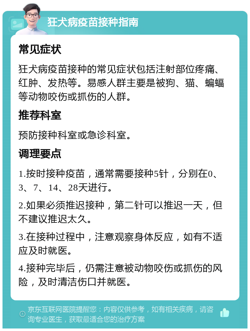 狂犬病疫苗接种指南 常见症状 狂犬病疫苗接种的常见症状包括注射部位疼痛、红肿、发热等。易感人群主要是被狗、猫、蝙蝠等动物咬伤或抓伤的人群。 推荐科室 预防接种科室或急诊科室。 调理要点 1.按时接种疫苗，通常需要接种5针，分别在0、3、7、14、28天进行。 2.如果必须推迟接种，第二针可以推迟一天，但不建议推迟太久。 3.在接种过程中，注意观察身体反应，如有不适应及时就医。 4.接种完毕后，仍需注意被动物咬伤或抓伤的风险，及时清洁伤口并就医。