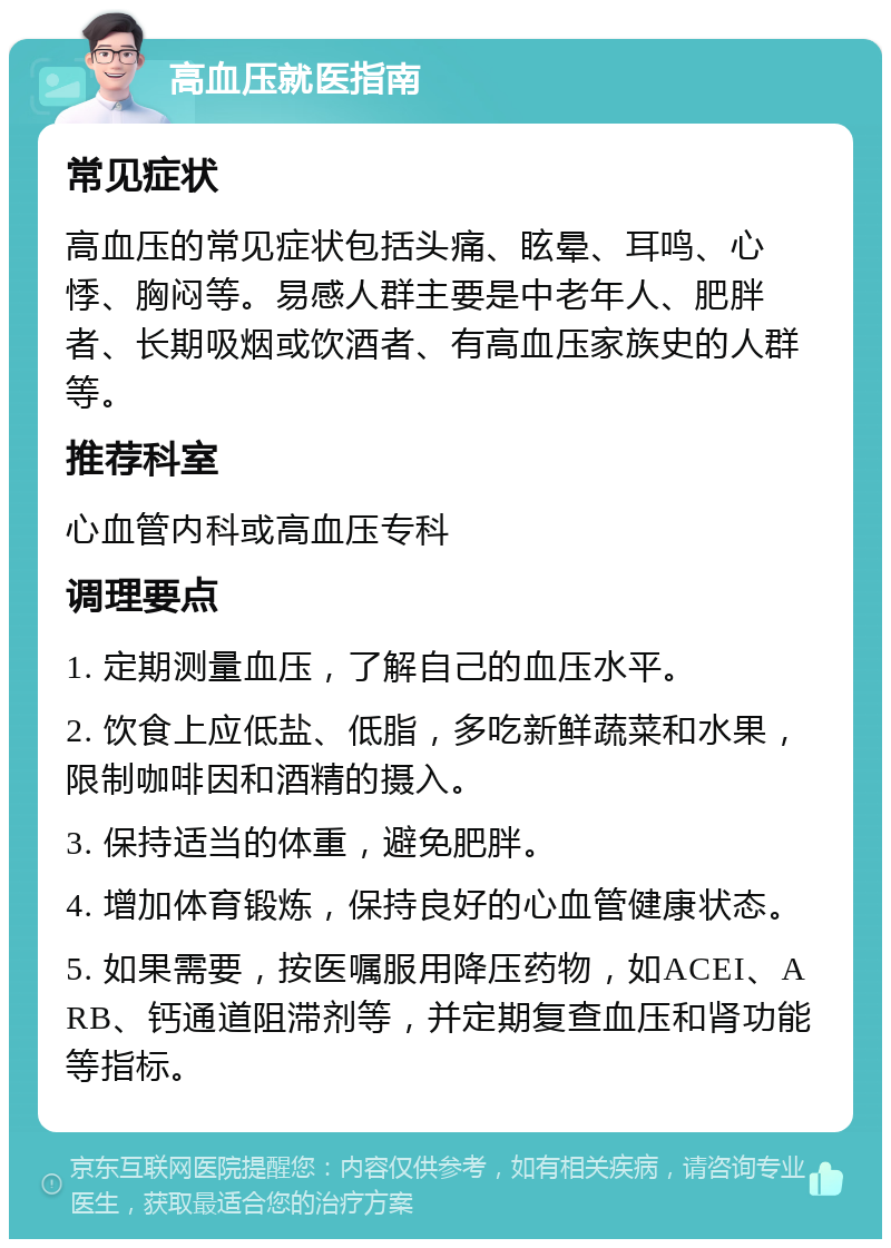 高血压就医指南 常见症状 高血压的常见症状包括头痛、眩晕、耳鸣、心悸、胸闷等。易感人群主要是中老年人、肥胖者、长期吸烟或饮酒者、有高血压家族史的人群等。 推荐科室 心血管内科或高血压专科 调理要点 1. 定期测量血压，了解自己的血压水平。 2. 饮食上应低盐、低脂，多吃新鲜蔬菜和水果，限制咖啡因和酒精的摄入。 3. 保持适当的体重，避免肥胖。 4. 增加体育锻炼，保持良好的心血管健康状态。 5. 如果需要，按医嘱服用降压药物，如ACEI、ARB、钙通道阻滞剂等，并定期复查血压和肾功能等指标。