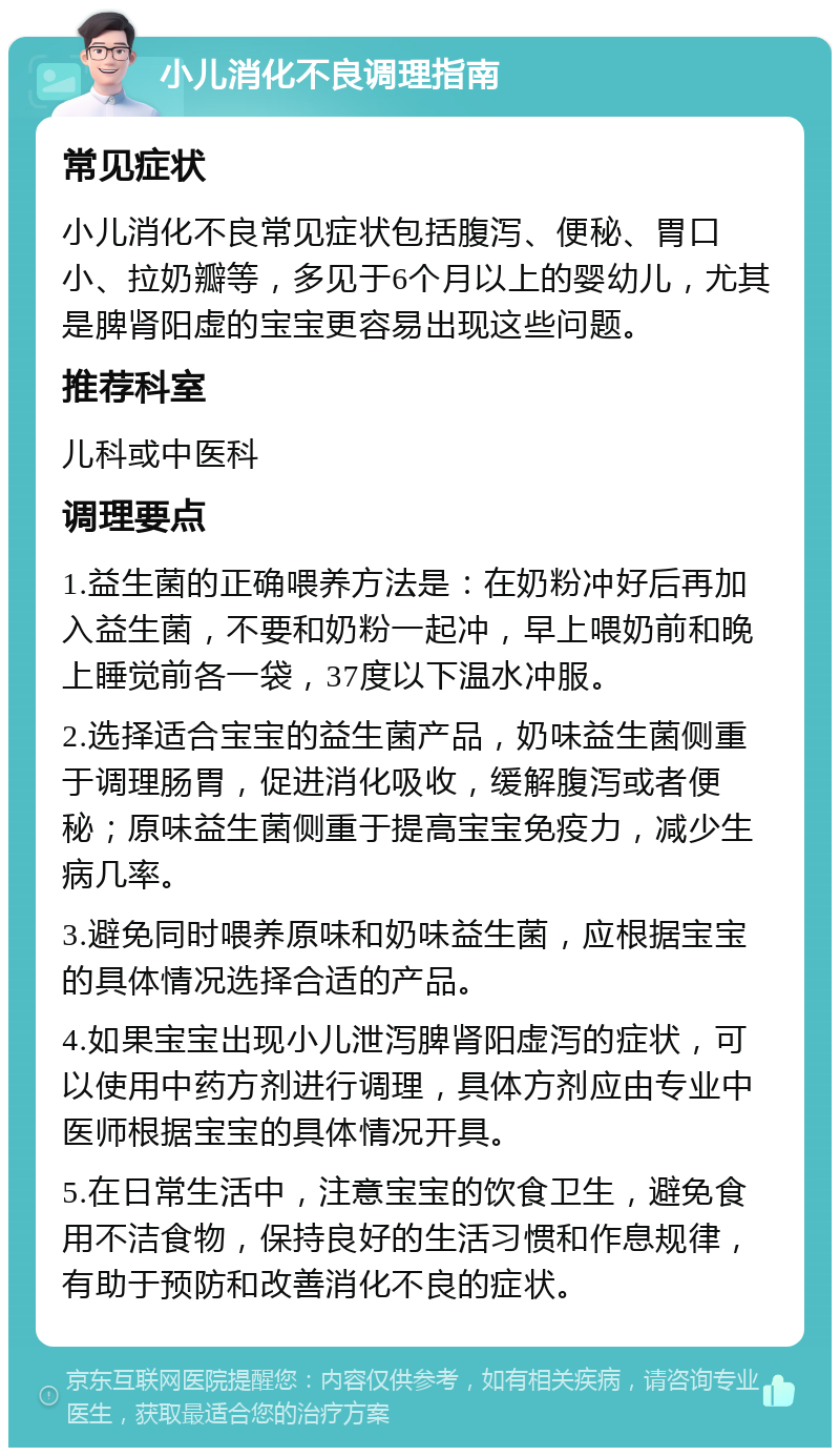 小儿消化不良调理指南 常见症状 小儿消化不良常见症状包括腹泻、便秘、胃口小、拉奶瓣等，多见于6个月以上的婴幼儿，尤其是脾肾阳虚的宝宝更容易出现这些问题。 推荐科室 儿科或中医科 调理要点 1.益生菌的正确喂养方法是：在奶粉冲好后再加入益生菌，不要和奶粉一起冲，早上喂奶前和晚上睡觉前各一袋，37度以下温水冲服。 2.选择适合宝宝的益生菌产品，奶味益生菌侧重于调理肠胃，促进消化吸收，缓解腹泻或者便秘；原味益生菌侧重于提高宝宝免疫力，减少生病几率。 3.避免同时喂养原味和奶味益生菌，应根据宝宝的具体情况选择合适的产品。 4.如果宝宝出现小儿泄泻脾肾阳虚泻的症状，可以使用中药方剂进行调理，具体方剂应由专业中医师根据宝宝的具体情况开具。 5.在日常生活中，注意宝宝的饮食卫生，避免食用不洁食物，保持良好的生活习惯和作息规律，有助于预防和改善消化不良的症状。