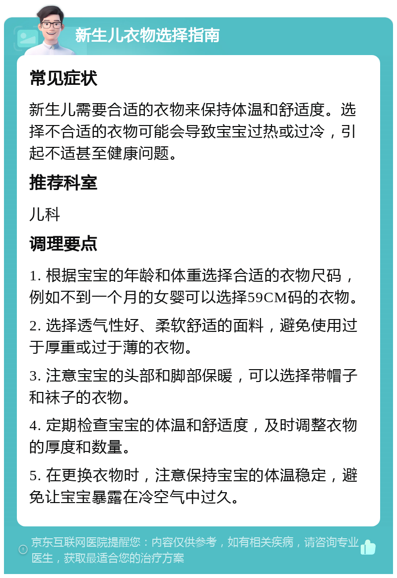 新生儿衣物选择指南 常见症状 新生儿需要合适的衣物来保持体温和舒适度。选择不合适的衣物可能会导致宝宝过热或过冷，引起不适甚至健康问题。 推荐科室 儿科 调理要点 1. 根据宝宝的年龄和体重选择合适的衣物尺码，例如不到一个月的女婴可以选择59CM码的衣物。 2. 选择透气性好、柔软舒适的面料，避免使用过于厚重或过于薄的衣物。 3. 注意宝宝的头部和脚部保暖，可以选择带帽子和袜子的衣物。 4. 定期检查宝宝的体温和舒适度，及时调整衣物的厚度和数量。 5. 在更换衣物时，注意保持宝宝的体温稳定，避免让宝宝暴露在冷空气中过久。