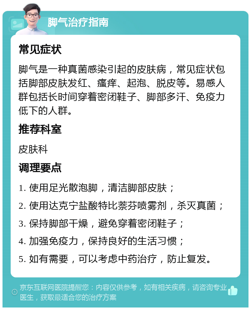 脚气治疗指南 常见症状 脚气是一种真菌感染引起的皮肤病，常见症状包括脚部皮肤发红、瘙痒、起泡、脱皮等。易感人群包括长时间穿着密闭鞋子、脚部多汗、免疫力低下的人群。 推荐科室 皮肤科 调理要点 1. 使用足光散泡脚，清洁脚部皮肤； 2. 使用达克宁盐酸特比萘芬喷雾剂，杀灭真菌； 3. 保持脚部干燥，避免穿着密闭鞋子； 4. 加强免疫力，保持良好的生活习惯； 5. 如有需要，可以考虑中药治疗，防止复发。