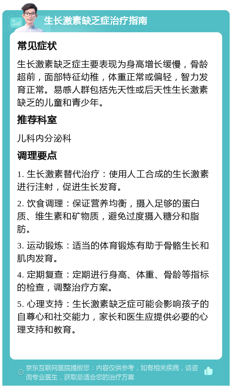 生长激素缺乏症治疗指南 常见症状 生长激素缺乏症主要表现为身高增长缓慢，骨龄超前，面部特征幼稚，体重正常或偏轻，智力发育正常。易感人群包括先天性或后天性生长激素缺乏的儿童和青少年。 推荐科室 儿科内分泌科 调理要点 1. 生长激素替代治疗：使用人工合成的生长激素进行注射，促进生长发育。 2. 饮食调理：保证营养均衡，摄入足够的蛋白质、维生素和矿物质，避免过度摄入糖分和脂肪。 3. 运动锻炼：适当的体育锻炼有助于骨骼生长和肌肉发育。 4. 定期复查：定期进行身高、体重、骨龄等指标的检查，调整治疗方案。 5. 心理支持：生长激素缺乏症可能会影响孩子的自尊心和社交能力，家长和医生应提供必要的心理支持和教育。