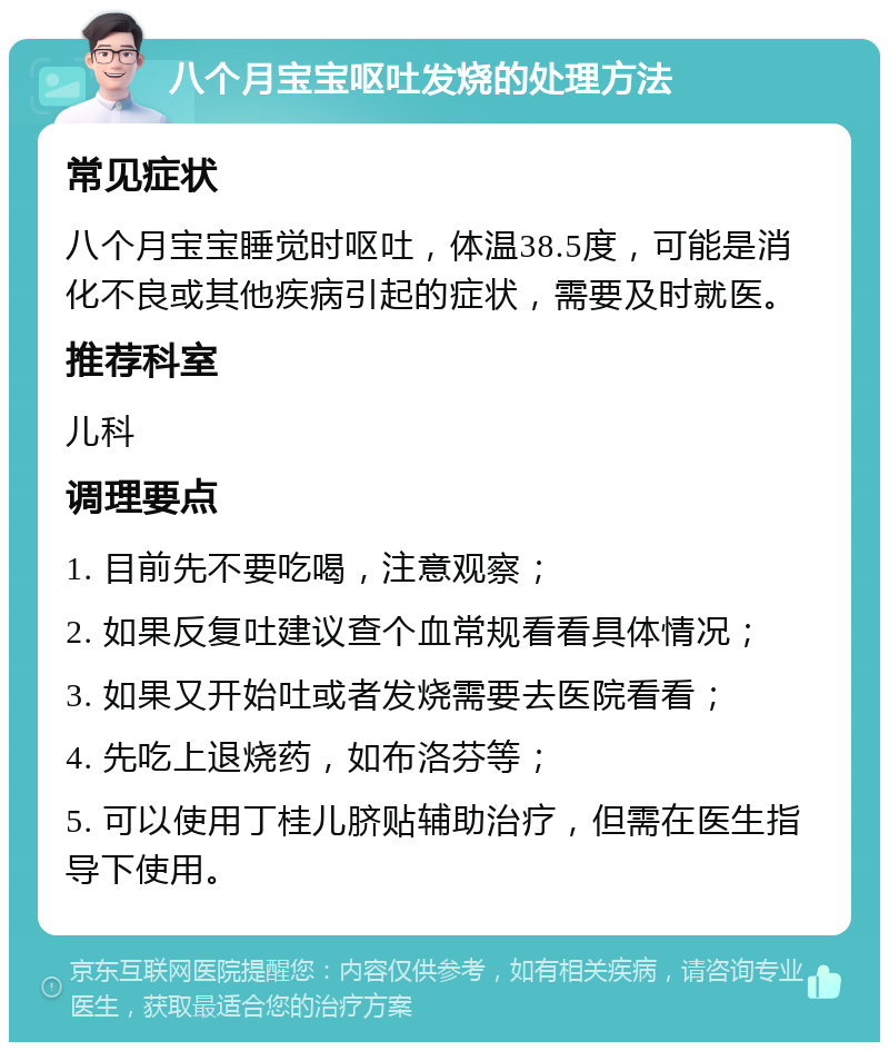 八个月宝宝呕吐发烧的处理方法 常见症状 八个月宝宝睡觉时呕吐，体温38.5度，可能是消化不良或其他疾病引起的症状，需要及时就医。 推荐科室 儿科 调理要点 1. 目前先不要吃喝，注意观察； 2. 如果反复吐建议查个血常规看看具体情况； 3. 如果又开始吐或者发烧需要去医院看看； 4. 先吃上退烧药，如布洛芬等； 5. 可以使用丁桂儿脐贴辅助治疗，但需在医生指导下使用。