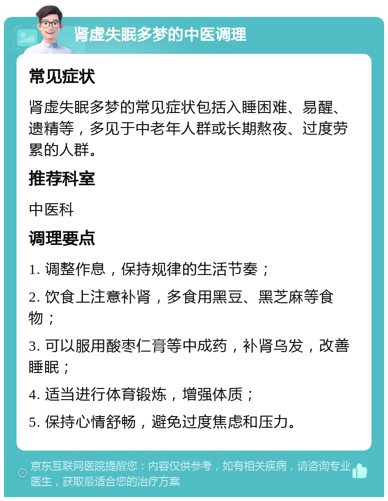 肾虚失眠多梦的中医调理 常见症状 肾虚失眠多梦的常见症状包括入睡困难、易醒、遗精等，多见于中老年人群或长期熬夜、过度劳累的人群。 推荐科室 中医科 调理要点 1. 调整作息，保持规律的生活节奏； 2. 饮食上注意补肾，多食用黑豆、黑芝麻等食物； 3. 可以服用酸枣仁膏等中成药，补肾乌发，改善睡眠； 4. 适当进行体育锻炼，增强体质； 5. 保持心情舒畅，避免过度焦虑和压力。