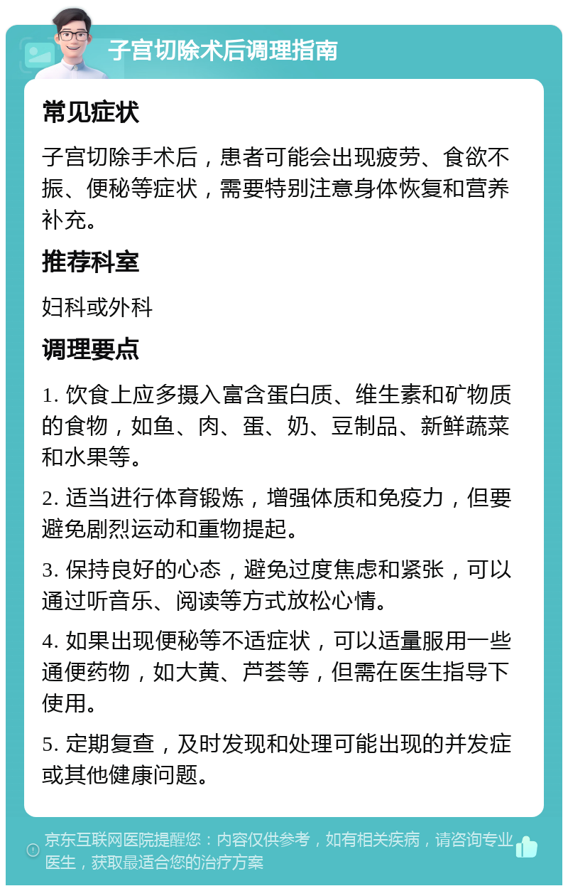 子宫切除术后调理指南 常见症状 子宫切除手术后，患者可能会出现疲劳、食欲不振、便秘等症状，需要特别注意身体恢复和营养补充。 推荐科室 妇科或外科 调理要点 1. 饮食上应多摄入富含蛋白质、维生素和矿物质的食物，如鱼、肉、蛋、奶、豆制品、新鲜蔬菜和水果等。 2. 适当进行体育锻炼，增强体质和免疫力，但要避免剧烈运动和重物提起。 3. 保持良好的心态，避免过度焦虑和紧张，可以通过听音乐、阅读等方式放松心情。 4. 如果出现便秘等不适症状，可以适量服用一些通便药物，如大黄、芦荟等，但需在医生指导下使用。 5. 定期复查，及时发现和处理可能出现的并发症或其他健康问题。