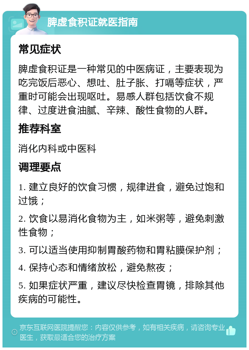 脾虚食积证就医指南 常见症状 脾虚食积证是一种常见的中医病证，主要表现为吃完饭后恶心、想吐、肚子胀、打嗝等症状，严重时可能会出现呕吐。易感人群包括饮食不规律、过度进食油腻、辛辣、酸性食物的人群。 推荐科室 消化内科或中医科 调理要点 1. 建立良好的饮食习惯，规律进食，避免过饱和过饿； 2. 饮食以易消化食物为主，如米粥等，避免刺激性食物； 3. 可以适当使用抑制胃酸药物和胃粘膜保护剂； 4. 保持心态和情绪放松，避免熬夜； 5. 如果症状严重，建议尽快检查胃镜，排除其他疾病的可能性。