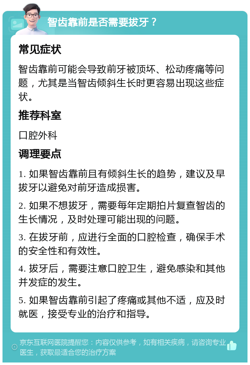 智齿靠前是否需要拔牙？ 常见症状 智齿靠前可能会导致前牙被顶坏、松动疼痛等问题，尤其是当智齿倾斜生长时更容易出现这些症状。 推荐科室 口腔外科 调理要点 1. 如果智齿靠前且有倾斜生长的趋势，建议及早拔牙以避免对前牙造成损害。 2. 如果不想拔牙，需要每年定期拍片复查智齿的生长情况，及时处理可能出现的问题。 3. 在拔牙前，应进行全面的口腔检查，确保手术的安全性和有效性。 4. 拔牙后，需要注意口腔卫生，避免感染和其他并发症的发生。 5. 如果智齿靠前引起了疼痛或其他不适，应及时就医，接受专业的治疗和指导。