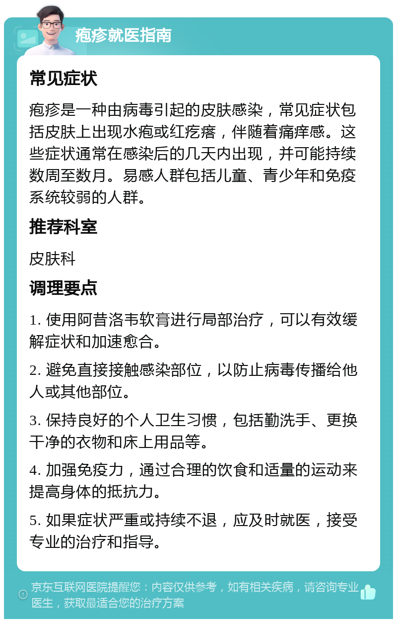 疱疹就医指南 常见症状 疱疹是一种由病毒引起的皮肤感染，常见症状包括皮肤上出现水疱或红疙瘩，伴随着痛痒感。这些症状通常在感染后的几天内出现，并可能持续数周至数月。易感人群包括儿童、青少年和免疫系统较弱的人群。 推荐科室 皮肤科 调理要点 1. 使用阿昔洛韦软膏进行局部治疗，可以有效缓解症状和加速愈合。 2. 避免直接接触感染部位，以防止病毒传播给他人或其他部位。 3. 保持良好的个人卫生习惯，包括勤洗手、更换干净的衣物和床上用品等。 4. 加强免疫力，通过合理的饮食和适量的运动来提高身体的抵抗力。 5. 如果症状严重或持续不退，应及时就医，接受专业的治疗和指导。