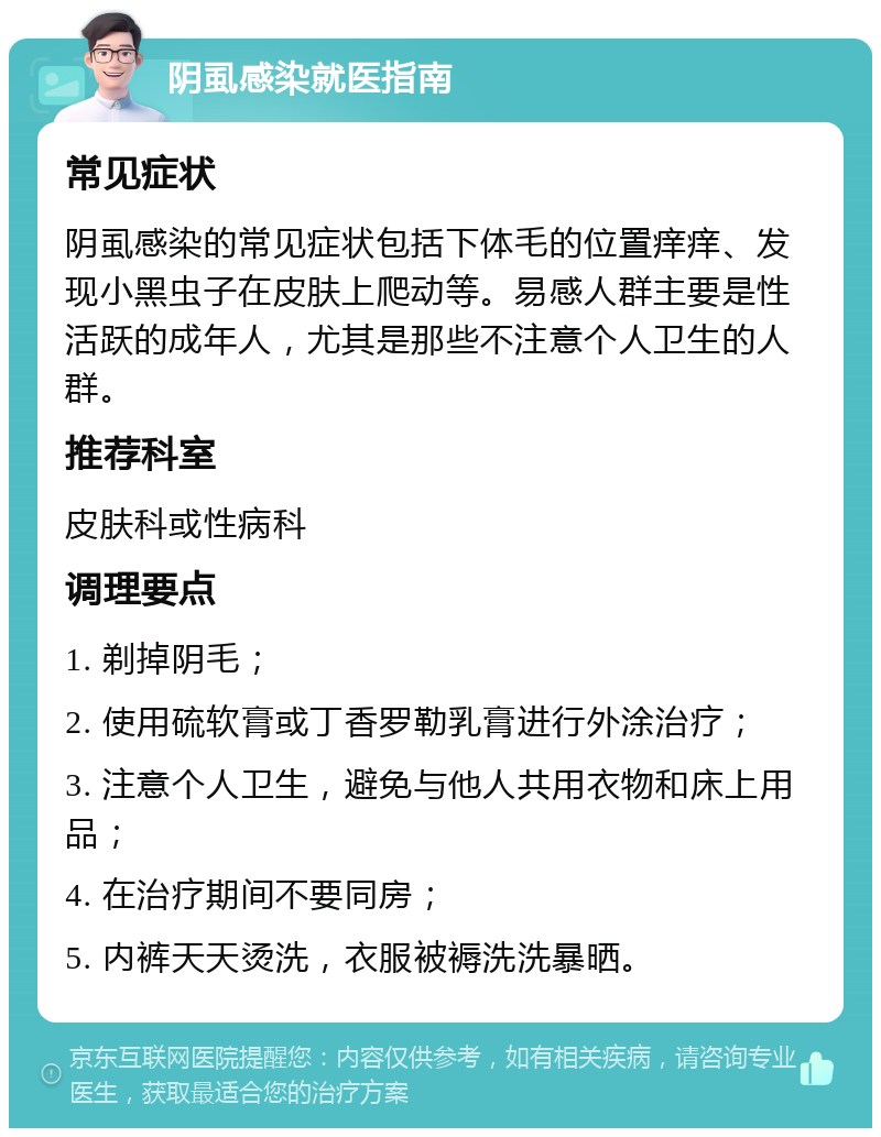 阴虱感染就医指南 常见症状 阴虱感染的常见症状包括下体毛的位置痒痒、发现小黑虫子在皮肤上爬动等。易感人群主要是性活跃的成年人，尤其是那些不注意个人卫生的人群。 推荐科室 皮肤科或性病科 调理要点 1. 剃掉阴毛； 2. 使用硫软膏或丁香罗勒乳膏进行外涂治疗； 3. 注意个人卫生，避免与他人共用衣物和床上用品； 4. 在治疗期间不要同房； 5. 内裤天天烫洗，衣服被褥洗洗暴晒。