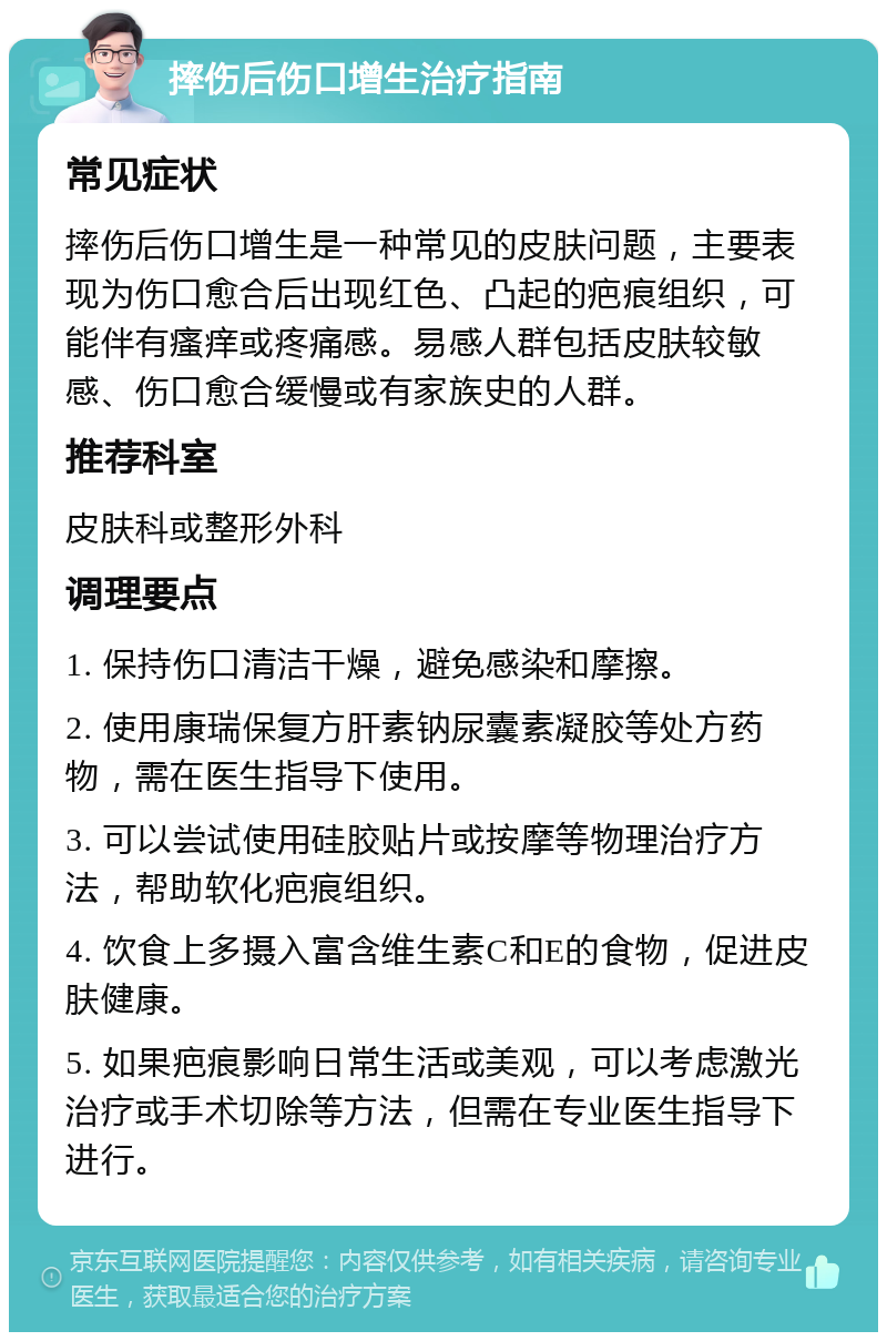 摔伤后伤口增生治疗指南 常见症状 摔伤后伤口增生是一种常见的皮肤问题，主要表现为伤口愈合后出现红色、凸起的疤痕组织，可能伴有瘙痒或疼痛感。易感人群包括皮肤较敏感、伤口愈合缓慢或有家族史的人群。 推荐科室 皮肤科或整形外科 调理要点 1. 保持伤口清洁干燥，避免感染和摩擦。 2. 使用康瑞保复方肝素钠尿囊素凝胶等处方药物，需在医生指导下使用。 3. 可以尝试使用硅胶贴片或按摩等物理治疗方法，帮助软化疤痕组织。 4. 饮食上多摄入富含维生素C和E的食物，促进皮肤健康。 5. 如果疤痕影响日常生活或美观，可以考虑激光治疗或手术切除等方法，但需在专业医生指导下进行。