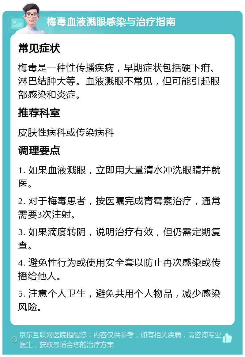 梅毒血液溅眼感染与治疗指南 常见症状 梅毒是一种性传播疾病，早期症状包括硬下疳、淋巴结肿大等。血液溅眼不常见，但可能引起眼部感染和炎症。 推荐科室 皮肤性病科或传染病科 调理要点 1. 如果血液溅眼，立即用大量清水冲洗眼睛并就医。 2. 对于梅毒患者，按医嘱完成青霉素治疗，通常需要3次注射。 3. 如果滴度转阴，说明治疗有效，但仍需定期复查。 4. 避免性行为或使用安全套以防止再次感染或传播给他人。 5. 注意个人卫生，避免共用个人物品，减少感染风险。