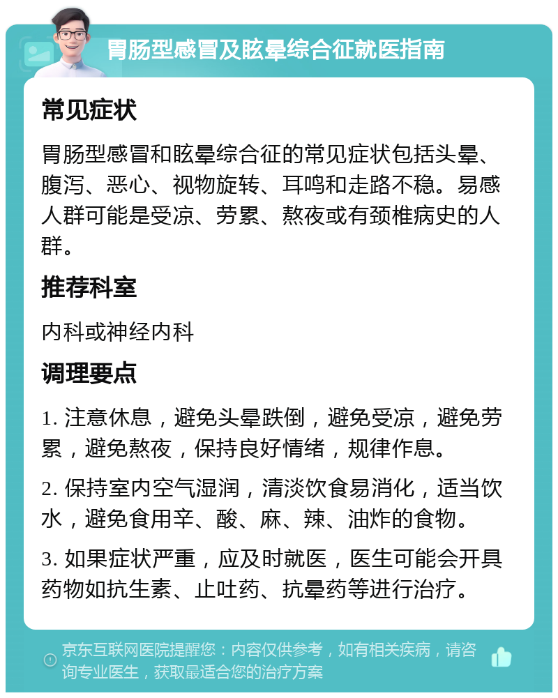 胃肠型感冒及眩晕综合征就医指南 常见症状 胃肠型感冒和眩晕综合征的常见症状包括头晕、腹泻、恶心、视物旋转、耳鸣和走路不稳。易感人群可能是受凉、劳累、熬夜或有颈椎病史的人群。 推荐科室 内科或神经内科 调理要点 1. 注意休息，避免头晕跌倒，避免受凉，避免劳累，避免熬夜，保持良好情绪，规律作息。 2. 保持室内空气湿润，清淡饮食易消化，适当饮水，避免食用辛、酸、麻、辣、油炸的食物。 3. 如果症状严重，应及时就医，医生可能会开具药物如抗生素、止吐药、抗晕药等进行治疗。