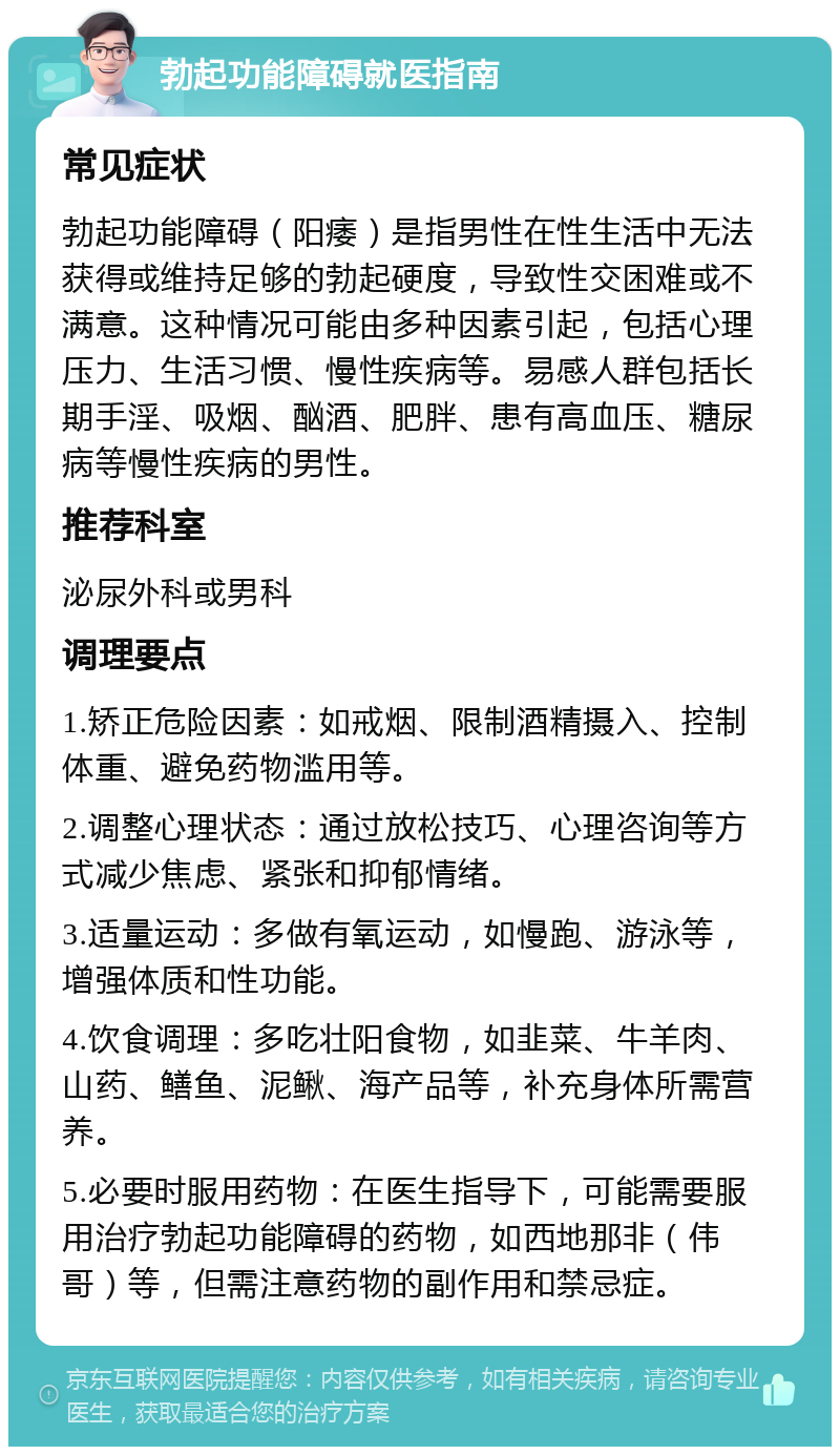 勃起功能障碍就医指南 常见症状 勃起功能障碍（阳痿）是指男性在性生活中无法获得或维持足够的勃起硬度，导致性交困难或不满意。这种情况可能由多种因素引起，包括心理压力、生活习惯、慢性疾病等。易感人群包括长期手淫、吸烟、酗酒、肥胖、患有高血压、糖尿病等慢性疾病的男性。 推荐科室 泌尿外科或男科 调理要点 1.矫正危险因素：如戒烟、限制酒精摄入、控制体重、避免药物滥用等。 2.调整心理状态：通过放松技巧、心理咨询等方式减少焦虑、紧张和抑郁情绪。 3.适量运动：多做有氧运动，如慢跑、游泳等，增强体质和性功能。 4.饮食调理：多吃壮阳食物，如韭菜、牛羊肉、山药、鳝鱼、泥鳅、海产品等，补充身体所需营养。 5.必要时服用药物：在医生指导下，可能需要服用治疗勃起功能障碍的药物，如西地那非（伟哥）等，但需注意药物的副作用和禁忌症。