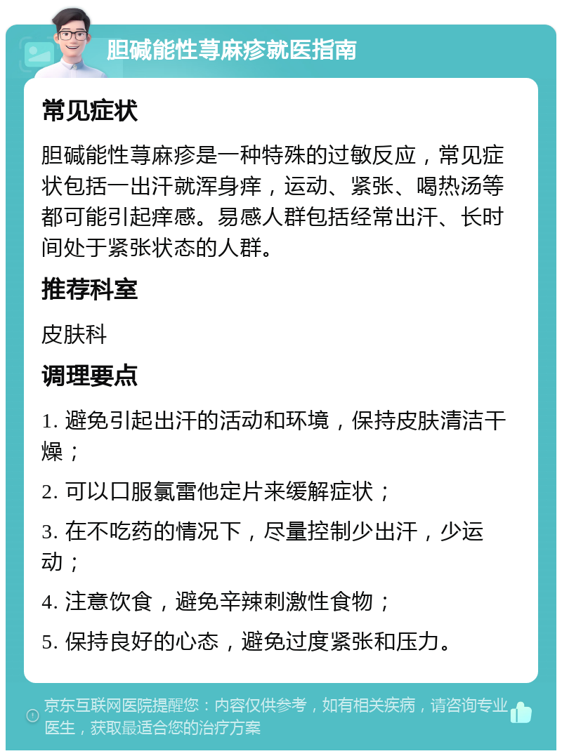 胆碱能性荨麻疹就医指南 常见症状 胆碱能性荨麻疹是一种特殊的过敏反应，常见症状包括一出汗就浑身痒，运动、紧张、喝热汤等都可能引起痒感。易感人群包括经常出汗、长时间处于紧张状态的人群。 推荐科室 皮肤科 调理要点 1. 避免引起出汗的活动和环境，保持皮肤清洁干燥； 2. 可以口服氯雷他定片来缓解症状； 3. 在不吃药的情况下，尽量控制少出汗，少运动； 4. 注意饮食，避免辛辣刺激性食物； 5. 保持良好的心态，避免过度紧张和压力。