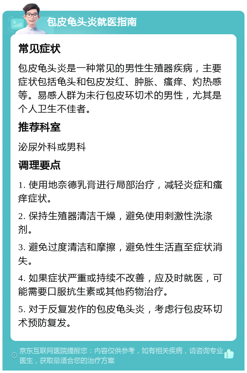 包皮龟头炎就医指南 常见症状 包皮龟头炎是一种常见的男性生殖器疾病，主要症状包括龟头和包皮发红、肿胀、瘙痒、灼热感等。易感人群为未行包皮环切术的男性，尤其是个人卫生不佳者。 推荐科室 泌尿外科或男科 调理要点 1. 使用地奈德乳膏进行局部治疗，减轻炎症和瘙痒症状。 2. 保持生殖器清洁干燥，避免使用刺激性洗涤剂。 3. 避免过度清洁和摩擦，避免性生活直至症状消失。 4. 如果症状严重或持续不改善，应及时就医，可能需要口服抗生素或其他药物治疗。 5. 对于反复发作的包皮龟头炎，考虑行包皮环切术预防复发。