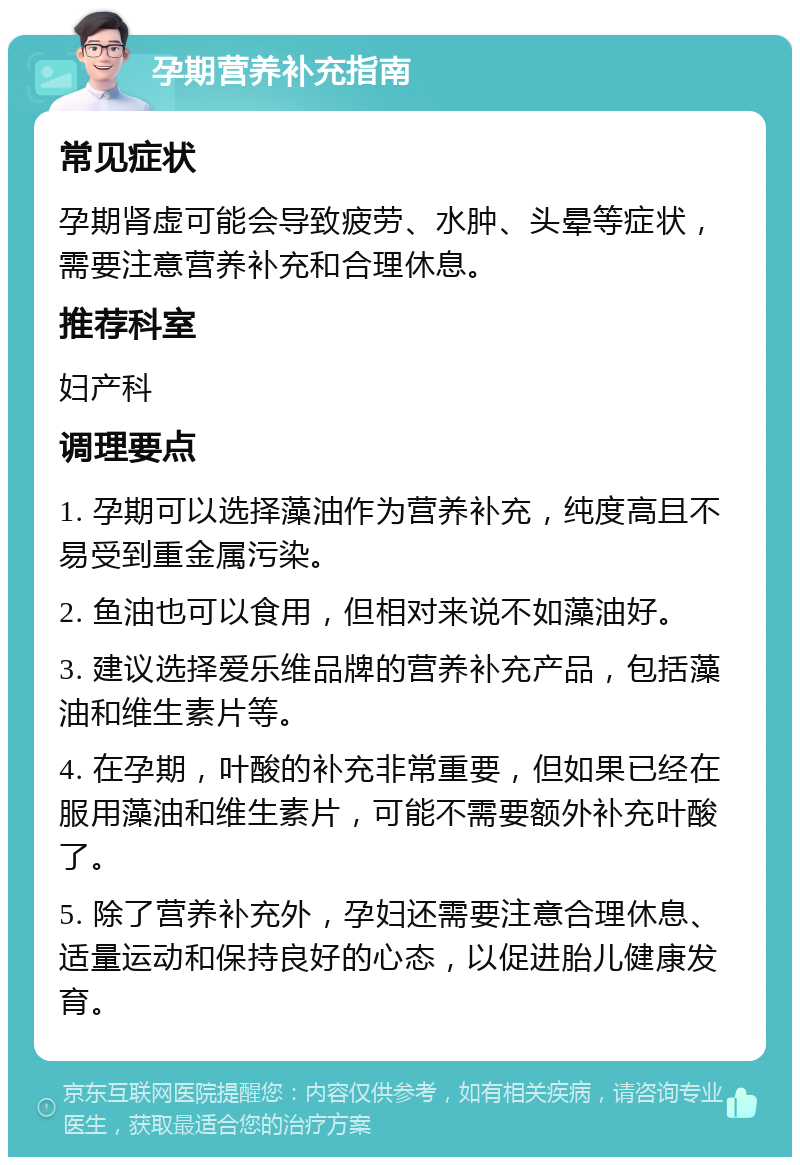 孕期营养补充指南 常见症状 孕期肾虚可能会导致疲劳、水肿、头晕等症状，需要注意营养补充和合理休息。 推荐科室 妇产科 调理要点 1. 孕期可以选择藻油作为营养补充，纯度高且不易受到重金属污染。 2. 鱼油也可以食用，但相对来说不如藻油好。 3. 建议选择爱乐维品牌的营养补充产品，包括藻油和维生素片等。 4. 在孕期，叶酸的补充非常重要，但如果已经在服用藻油和维生素片，可能不需要额外补充叶酸了。 5. 除了营养补充外，孕妇还需要注意合理休息、适量运动和保持良好的心态，以促进胎儿健康发育。