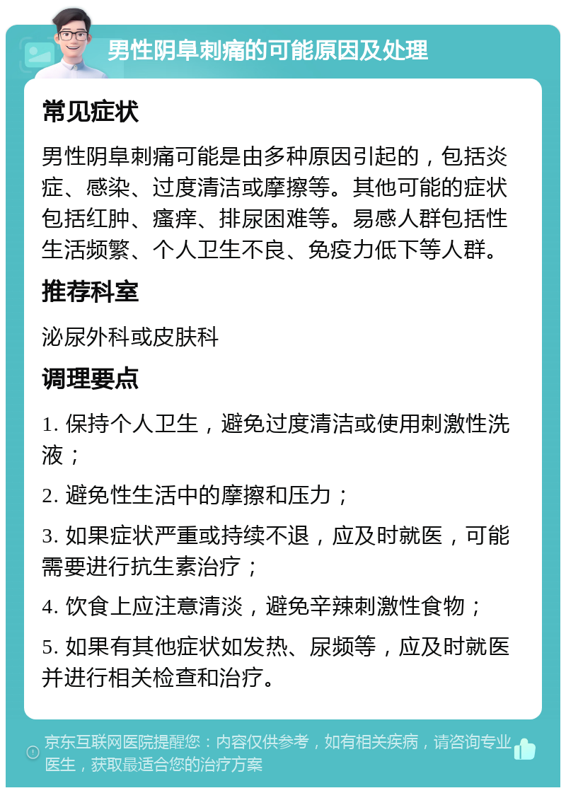 男性阴阜刺痛的可能原因及处理 常见症状 男性阴阜刺痛可能是由多种原因引起的，包括炎症、感染、过度清洁或摩擦等。其他可能的症状包括红肿、瘙痒、排尿困难等。易感人群包括性生活频繁、个人卫生不良、免疫力低下等人群。 推荐科室 泌尿外科或皮肤科 调理要点 1. 保持个人卫生，避免过度清洁或使用刺激性洗液； 2. 避免性生活中的摩擦和压力； 3. 如果症状严重或持续不退，应及时就医，可能需要进行抗生素治疗； 4. 饮食上应注意清淡，避免辛辣刺激性食物； 5. 如果有其他症状如发热、尿频等，应及时就医并进行相关检查和治疗。