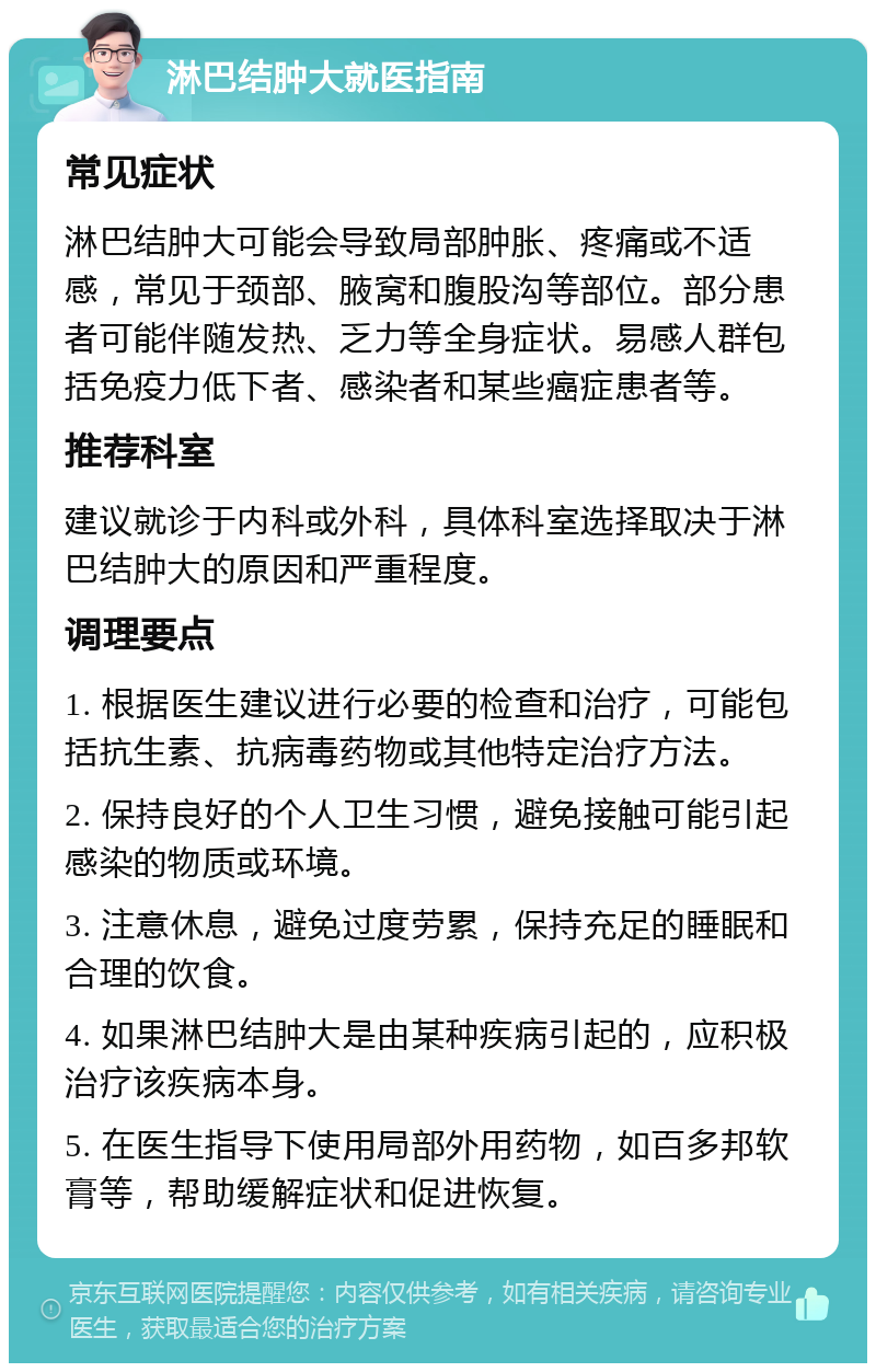 淋巴结肿大就医指南 常见症状 淋巴结肿大可能会导致局部肿胀、疼痛或不适感，常见于颈部、腋窝和腹股沟等部位。部分患者可能伴随发热、乏力等全身症状。易感人群包括免疫力低下者、感染者和某些癌症患者等。 推荐科室 建议就诊于内科或外科，具体科室选择取决于淋巴结肿大的原因和严重程度。 调理要点 1. 根据医生建议进行必要的检查和治疗，可能包括抗生素、抗病毒药物或其他特定治疗方法。 2. 保持良好的个人卫生习惯，避免接触可能引起感染的物质或环境。 3. 注意休息，避免过度劳累，保持充足的睡眠和合理的饮食。 4. 如果淋巴结肿大是由某种疾病引起的，应积极治疗该疾病本身。 5. 在医生指导下使用局部外用药物，如百多邦软膏等，帮助缓解症状和促进恢复。