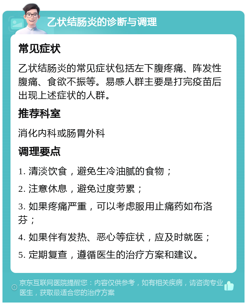 乙状结肠炎的诊断与调理 常见症状 乙状结肠炎的常见症状包括左下腹疼痛、阵发性腹痛、食欲不振等。易感人群主要是打完疫苗后出现上述症状的人群。 推荐科室 消化内科或肠胃外科 调理要点 1. 清淡饮食，避免生冷油腻的食物； 2. 注意休息，避免过度劳累； 3. 如果疼痛严重，可以考虑服用止痛药如布洛芬； 4. 如果伴有发热、恶心等症状，应及时就医； 5. 定期复查，遵循医生的治疗方案和建议。