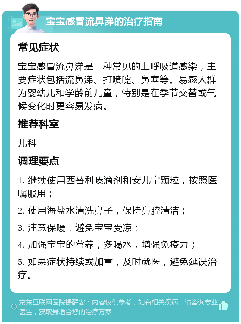 宝宝感冒流鼻涕的治疗指南 常见症状 宝宝感冒流鼻涕是一种常见的上呼吸道感染，主要症状包括流鼻涕、打喷嚏、鼻塞等。易感人群为婴幼儿和学龄前儿童，特别是在季节交替或气候变化时更容易发病。 推荐科室 儿科 调理要点 1. 继续使用西替利嗪滴剂和安儿宁颗粒，按照医嘱服用； 2. 使用海盐水清洗鼻子，保持鼻腔清洁； 3. 注意保暖，避免宝宝受凉； 4. 加强宝宝的营养，多喝水，增强免疫力； 5. 如果症状持续或加重，及时就医，避免延误治疗。