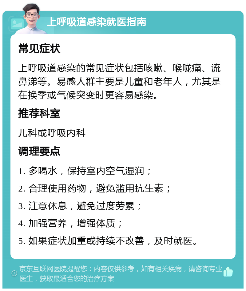 上呼吸道感染就医指南 常见症状 上呼吸道感染的常见症状包括咳嗽、喉咙痛、流鼻涕等。易感人群主要是儿童和老年人，尤其是在换季或气候突变时更容易感染。 推荐科室 儿科或呼吸内科 调理要点 1. 多喝水，保持室内空气湿润； 2. 合理使用药物，避免滥用抗生素； 3. 注意休息，避免过度劳累； 4. 加强营养，增强体质； 5. 如果症状加重或持续不改善，及时就医。