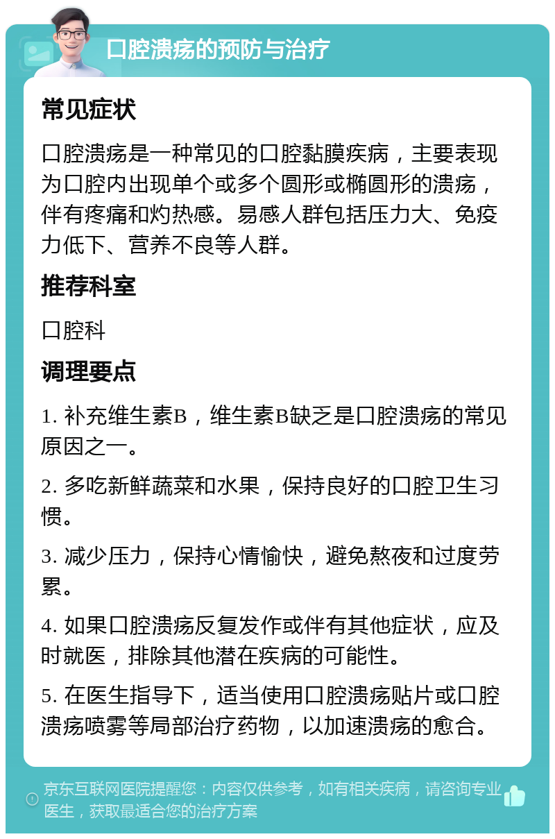 口腔溃疡的预防与治疗 常见症状 口腔溃疡是一种常见的口腔黏膜疾病，主要表现为口腔内出现单个或多个圆形或椭圆形的溃疡，伴有疼痛和灼热感。易感人群包括压力大、免疫力低下、营养不良等人群。 推荐科室 口腔科 调理要点 1. 补充维生素B，维生素B缺乏是口腔溃疡的常见原因之一。 2. 多吃新鲜蔬菜和水果，保持良好的口腔卫生习惯。 3. 减少压力，保持心情愉快，避免熬夜和过度劳累。 4. 如果口腔溃疡反复发作或伴有其他症状，应及时就医，排除其他潜在疾病的可能性。 5. 在医生指导下，适当使用口腔溃疡贴片或口腔溃疡喷雾等局部治疗药物，以加速溃疡的愈合。