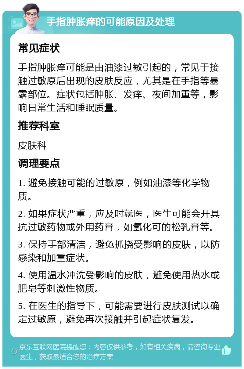 手指肿胀痒的可能原因及处理 常见症状 手指肿胀痒可能是由油漆过敏引起的，常见于接触过敏原后出现的皮肤反应，尤其是在手指等暴露部位。症状包括肿胀、发痒、夜间加重等，影响日常生活和睡眠质量。 推荐科室 皮肤科 调理要点 1. 避免接触可能的过敏原，例如油漆等化学物质。 2. 如果症状严重，应及时就医，医生可能会开具抗过敏药物或外用药膏，如氢化可的松乳膏等。 3. 保持手部清洁，避免抓挠受影响的皮肤，以防感染和加重症状。 4. 使用温水冲洗受影响的皮肤，避免使用热水或肥皂等刺激性物质。 5. 在医生的指导下，可能需要进行皮肤测试以确定过敏原，避免再次接触并引起症状复发。