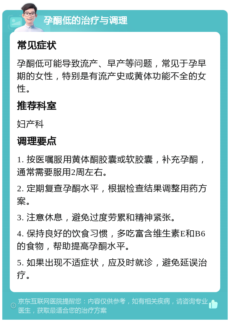 孕酮低的治疗与调理 常见症状 孕酮低可能导致流产、早产等问题，常见于孕早期的女性，特别是有流产史或黄体功能不全的女性。 推荐科室 妇产科 调理要点 1. 按医嘱服用黄体酮胶囊或软胶囊，补充孕酮，通常需要服用2周左右。 2. 定期复查孕酮水平，根据检查结果调整用药方案。 3. 注意休息，避免过度劳累和精神紧张。 4. 保持良好的饮食习惯，多吃富含维生素E和B6的食物，帮助提高孕酮水平。 5. 如果出现不适症状，应及时就诊，避免延误治疗。