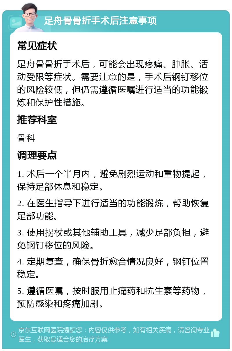 足舟骨骨折手术后注意事项 常见症状 足舟骨骨折手术后，可能会出现疼痛、肿胀、活动受限等症状。需要注意的是，手术后钢钉移位的风险较低，但仍需遵循医嘱进行适当的功能锻炼和保护性措施。 推荐科室 骨科 调理要点 1. 术后一个半月内，避免剧烈运动和重物提起，保持足部休息和稳定。 2. 在医生指导下进行适当的功能锻炼，帮助恢复足部功能。 3. 使用拐杖或其他辅助工具，减少足部负担，避免钢钉移位的风险。 4. 定期复查，确保骨折愈合情况良好，钢钉位置稳定。 5. 遵循医嘱，按时服用止痛药和抗生素等药物，预防感染和疼痛加剧。