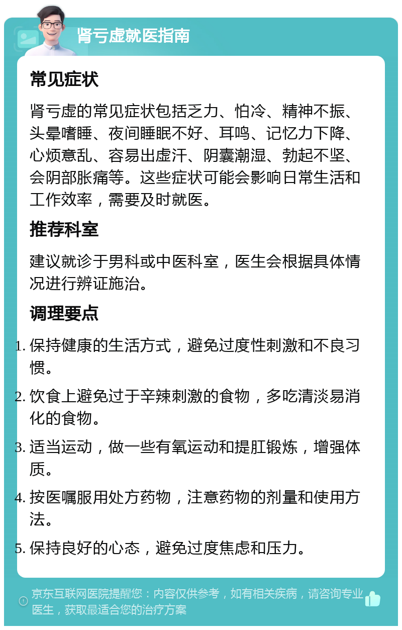 肾亏虚就医指南 常见症状 肾亏虚的常见症状包括乏力、怕冷、精神不振、头晕嗜睡、夜间睡眠不好、耳鸣、记忆力下降、心烦意乱、容易出虚汗、阴囊潮湿、勃起不坚、会阴部胀痛等。这些症状可能会影响日常生活和工作效率，需要及时就医。 推荐科室 建议就诊于男科或中医科室，医生会根据具体情况进行辨证施治。 调理要点 保持健康的生活方式，避免过度性刺激和不良习惯。 饮食上避免过于辛辣刺激的食物，多吃清淡易消化的食物。 适当运动，做一些有氧运动和提肛锻炼，增强体质。 按医嘱服用处方药物，注意药物的剂量和使用方法。 保持良好的心态，避免过度焦虑和压力。