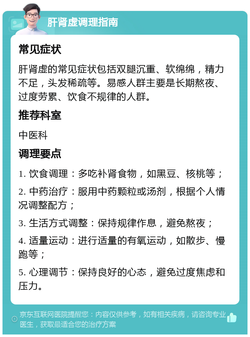 肝肾虚调理指南 常见症状 肝肾虚的常见症状包括双腿沉重、软绵绵，精力不足，头发稀疏等。易感人群主要是长期熬夜、过度劳累、饮食不规律的人群。 推荐科室 中医科 调理要点 1. 饮食调理：多吃补肾食物，如黑豆、核桃等； 2. 中药治疗：服用中药颗粒或汤剂，根据个人情况调整配方； 3. 生活方式调整：保持规律作息，避免熬夜； 4. 适量运动：进行适量的有氧运动，如散步、慢跑等； 5. 心理调节：保持良好的心态，避免过度焦虑和压力。