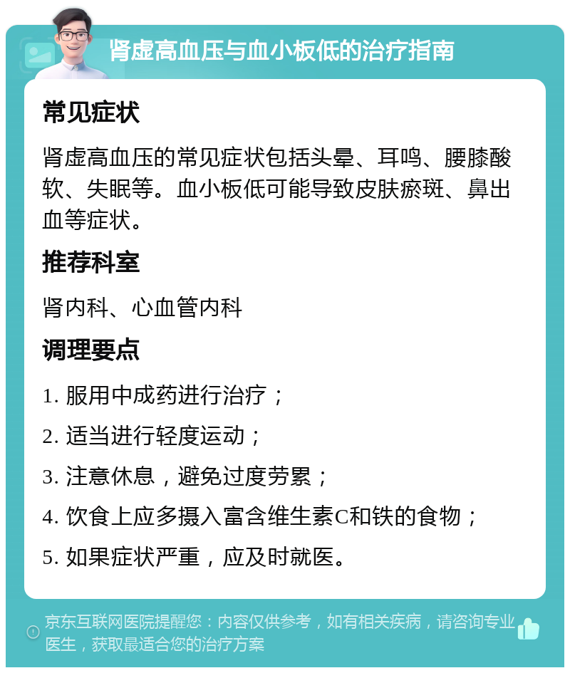 肾虚高血压与血小板低的治疗指南 常见症状 肾虚高血压的常见症状包括头晕、耳鸣、腰膝酸软、失眠等。血小板低可能导致皮肤瘀斑、鼻出血等症状。 推荐科室 肾内科、心血管内科 调理要点 1. 服用中成药进行治疗； 2. 适当进行轻度运动； 3. 注意休息，避免过度劳累； 4. 饮食上应多摄入富含维生素C和铁的食物； 5. 如果症状严重，应及时就医。