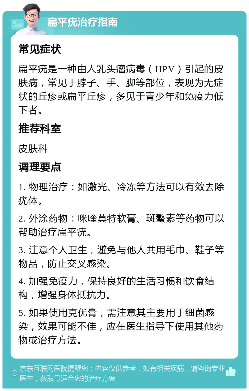 扁平疣治疗指南 常见症状 扁平疣是一种由人乳头瘤病毒（HPV）引起的皮肤病，常见于脖子、手、脚等部位，表现为无症状的丘疹或扁平丘疹，多见于青少年和免疫力低下者。 推荐科室 皮肤科 调理要点 1. 物理治疗：如激光、冷冻等方法可以有效去除疣体。 2. 外涂药物：咪喹莫特软膏、斑螯素等药物可以帮助治疗扁平疣。 3. 注意个人卫生，避免与他人共用毛巾、鞋子等物品，防止交叉感染。 4. 加强免疫力，保持良好的生活习惯和饮食结构，增强身体抵抗力。 5. 如果使用克优膏，需注意其主要用于细菌感染，效果可能不佳，应在医生指导下使用其他药物或治疗方法。