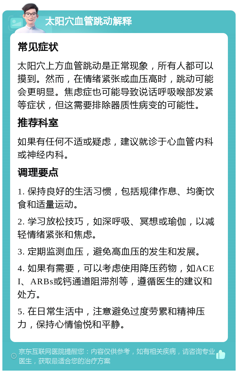 太阳穴血管跳动解释 常见症状 太阳穴上方血管跳动是正常现象，所有人都可以摸到。然而，在情绪紧张或血压高时，跳动可能会更明显。焦虑症也可能导致说话呼吸喉部发紧等症状，但这需要排除器质性病变的可能性。 推荐科室 如果有任何不适或疑虑，建议就诊于心血管内科或神经内科。 调理要点 1. 保持良好的生活习惯，包括规律作息、均衡饮食和适量运动。 2. 学习放松技巧，如深呼吸、冥想或瑜伽，以减轻情绪紧张和焦虑。 3. 定期监测血压，避免高血压的发生和发展。 4. 如果有需要，可以考虑使用降压药物，如ACEI、ARBs或钙通道阻滞剂等，遵循医生的建议和处方。 5. 在日常生活中，注意避免过度劳累和精神压力，保持心情愉悦和平静。