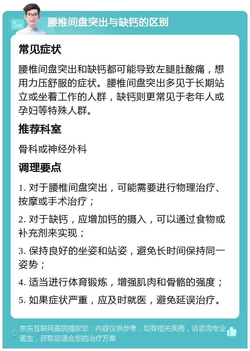 腰椎间盘突出与缺钙的区别 常见症状 腰椎间盘突出和缺钙都可能导致左腿肚酸痛，想用力压舒服的症状。腰椎间盘突出多见于长期站立或坐着工作的人群，缺钙则更常见于老年人或孕妇等特殊人群。 推荐科室 骨科或神经外科 调理要点 1. 对于腰椎间盘突出，可能需要进行物理治疗、按摩或手术治疗； 2. 对于缺钙，应增加钙的摄入，可以通过食物或补充剂来实现； 3. 保持良好的坐姿和站姿，避免长时间保持同一姿势； 4. 适当进行体育锻炼，增强肌肉和骨骼的强度； 5. 如果症状严重，应及时就医，避免延误治疗。