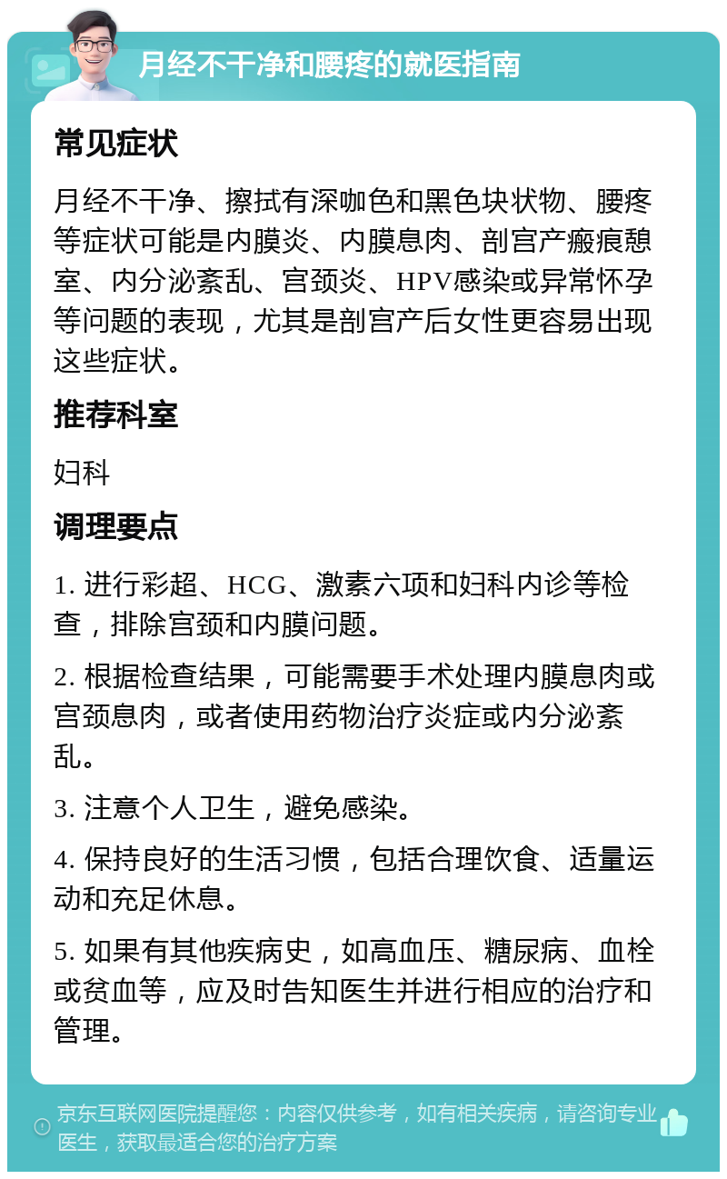 月经不干净和腰疼的就医指南 常见症状 月经不干净、擦拭有深咖色和黑色块状物、腰疼等症状可能是内膜炎、内膜息肉、剖宫产瘢痕憩室、内分泌紊乱、宫颈炎、HPV感染或异常怀孕等问题的表现，尤其是剖宫产后女性更容易出现这些症状。 推荐科室 妇科 调理要点 1. 进行彩超、HCG、激素六项和妇科内诊等检查，排除宫颈和内膜问题。 2. 根据检查结果，可能需要手术处理内膜息肉或宫颈息肉，或者使用药物治疗炎症或内分泌紊乱。 3. 注意个人卫生，避免感染。 4. 保持良好的生活习惯，包括合理饮食、适量运动和充足休息。 5. 如果有其他疾病史，如高血压、糖尿病、血栓或贫血等，应及时告知医生并进行相应的治疗和管理。