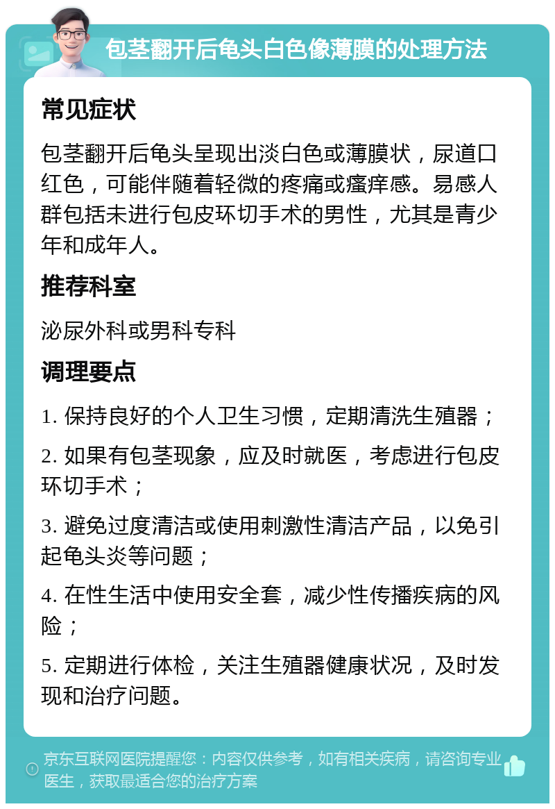 包茎翻开后龟头白色像薄膜的处理方法 常见症状 包茎翻开后龟头呈现出淡白色或薄膜状，尿道口红色，可能伴随着轻微的疼痛或瘙痒感。易感人群包括未进行包皮环切手术的男性，尤其是青少年和成年人。 推荐科室 泌尿外科或男科专科 调理要点 1. 保持良好的个人卫生习惯，定期清洗生殖器； 2. 如果有包茎现象，应及时就医，考虑进行包皮环切手术； 3. 避免过度清洁或使用刺激性清洁产品，以免引起龟头炎等问题； 4. 在性生活中使用安全套，减少性传播疾病的风险； 5. 定期进行体检，关注生殖器健康状况，及时发现和治疗问题。