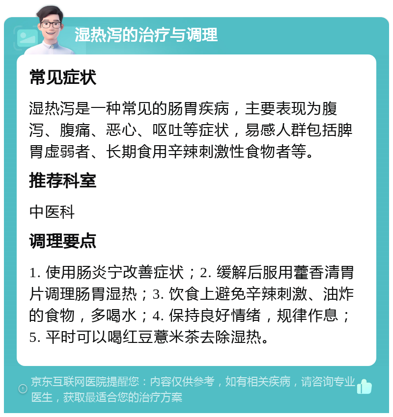 湿热泻的治疗与调理 常见症状 湿热泻是一种常见的肠胃疾病，主要表现为腹泻、腹痛、恶心、呕吐等症状，易感人群包括脾胃虚弱者、长期食用辛辣刺激性食物者等。 推荐科室 中医科 调理要点 1. 使用肠炎宁改善症状；2. 缓解后服用藿香清胃片调理肠胃湿热；3. 饮食上避免辛辣刺激、油炸的食物，多喝水；4. 保持良好情绪，规律作息；5. 平时可以喝红豆薏米茶去除湿热。