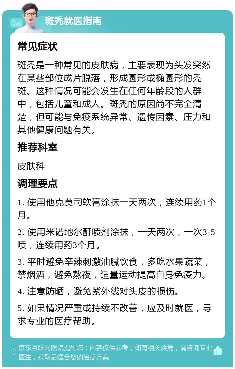 斑秃就医指南 常见症状 斑秃是一种常见的皮肤病，主要表现为头发突然在某些部位成片脱落，形成圆形或椭圆形的秃斑。这种情况可能会发生在任何年龄段的人群中，包括儿童和成人。斑秃的原因尚不完全清楚，但可能与免疫系统异常、遗传因素、压力和其他健康问题有关。 推荐科室 皮肤科 调理要点 1. 使用他克莫司软膏涂抹一天两次，连续用药1个月。 2. 使用米诺地尔酊喷剂涂抹，一天两次，一次3-5喷，连续用药3个月。 3. 平时避免辛辣刺激油腻饮食，多吃水果蔬菜，禁烟酒，避免熬夜，适量运动提高自身免疫力。 4. 注意防晒，避免紫外线对头皮的损伤。 5. 如果情况严重或持续不改善，应及时就医，寻求专业的医疗帮助。