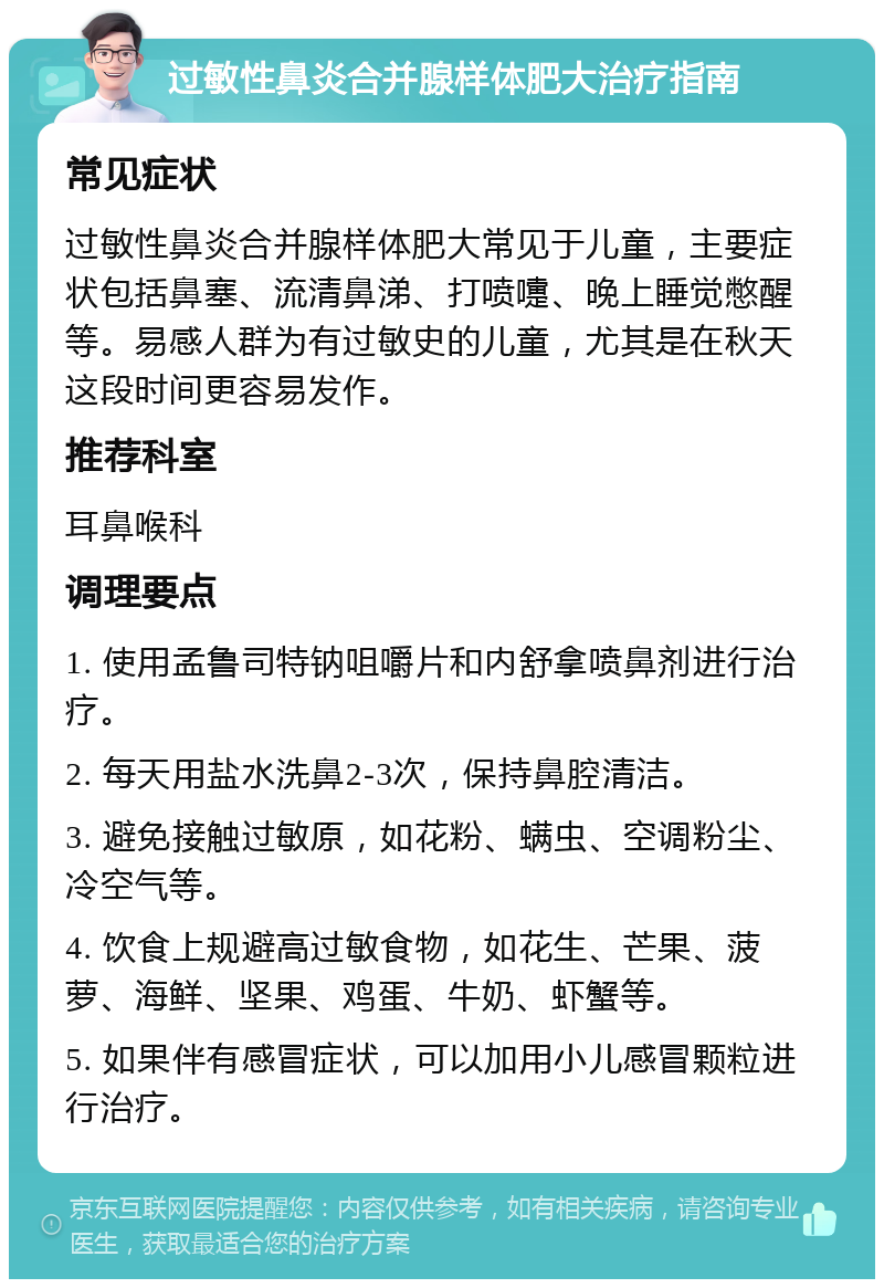 过敏性鼻炎合并腺样体肥大治疗指南 常见症状 过敏性鼻炎合并腺样体肥大常见于儿童，主要症状包括鼻塞、流清鼻涕、打喷嚏、晚上睡觉憋醒等。易感人群为有过敏史的儿童，尤其是在秋天这段时间更容易发作。 推荐科室 耳鼻喉科 调理要点 1. 使用孟鲁司特钠咀嚼片和内舒拿喷鼻剂进行治疗。 2. 每天用盐水洗鼻2-3次，保持鼻腔清洁。 3. 避免接触过敏原，如花粉、螨虫、空调粉尘、冷空气等。 4. 饮食上规避高过敏食物，如花生、芒果、菠萝、海鲜、坚果、鸡蛋、牛奶、虾蟹等。 5. 如果伴有感冒症状，可以加用小儿感冒颗粒进行治疗。