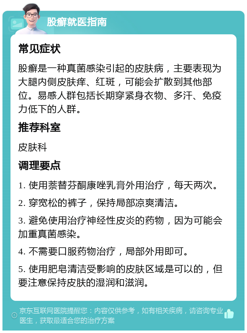 股癣就医指南 常见症状 股癣是一种真菌感染引起的皮肤病，主要表现为大腿内侧皮肤痒、红斑，可能会扩散到其他部位。易感人群包括长期穿紧身衣物、多汗、免疫力低下的人群。 推荐科室 皮肤科 调理要点 1. 使用萘替芬酮康唑乳膏外用治疗，每天两次。 2. 穿宽松的裤子，保持局部凉爽清洁。 3. 避免使用治疗神经性皮炎的药物，因为可能会加重真菌感染。 4. 不需要口服药物治疗，局部外用即可。 5. 使用肥皂清洁受影响的皮肤区域是可以的，但要注意保持皮肤的湿润和滋润。