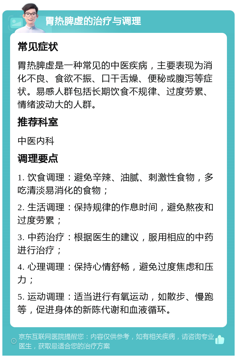 胃热脾虚的治疗与调理 常见症状 胃热脾虚是一种常见的中医疾病，主要表现为消化不良、食欲不振、口干舌燥、便秘或腹泻等症状。易感人群包括长期饮食不规律、过度劳累、情绪波动大的人群。 推荐科室 中医内科 调理要点 1. 饮食调理：避免辛辣、油腻、刺激性食物，多吃清淡易消化的食物； 2. 生活调理：保持规律的作息时间，避免熬夜和过度劳累； 3. 中药治疗：根据医生的建议，服用相应的中药进行治疗； 4. 心理调理：保持心情舒畅，避免过度焦虑和压力； 5. 运动调理：适当进行有氧运动，如散步、慢跑等，促进身体的新陈代谢和血液循环。