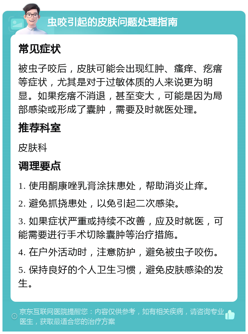 虫咬引起的皮肤问题处理指南 常见症状 被虫子咬后，皮肤可能会出现红肿、瘙痒、疙瘩等症状，尤其是对于过敏体质的人来说更为明显。如果疙瘩不消退，甚至变大，可能是因为局部感染或形成了囊肿，需要及时就医处理。 推荐科室 皮肤科 调理要点 1. 使用酮康唑乳膏涂抹患处，帮助消炎止痒。 2. 避免抓挠患处，以免引起二次感染。 3. 如果症状严重或持续不改善，应及时就医，可能需要进行手术切除囊肿等治疗措施。 4. 在户外活动时，注意防护，避免被虫子咬伤。 5. 保持良好的个人卫生习惯，避免皮肤感染的发生。